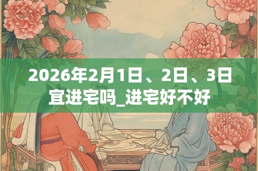 2026年2月1日、2日、3日宜进宅吗_进宅好不好 2026年2月1日、2日、3日宜进宅吗_进宅好不好