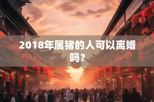 2018年属猪的人可以离婚吗? 2018年属猪的人可以离婚吗?