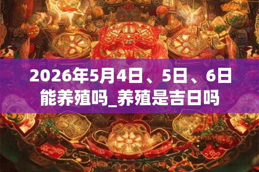 2026年5月4日、5日、6日能养殖吗_养殖是吉日吗
