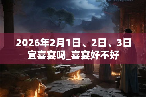2026年2月1日、2日、3日宜喜宴吗_喜宴好不好 2026年2月1日、2日、3日宜喜宴吗_喜宴好不好