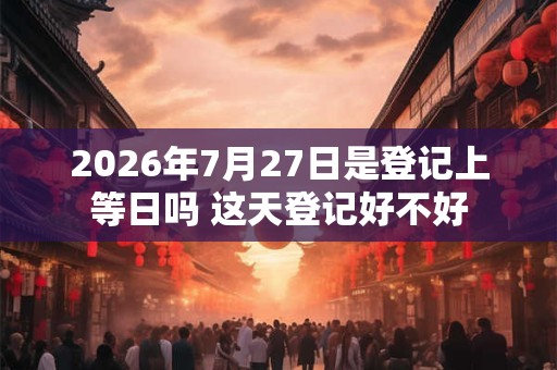 2026年7月27日是登记上等日吗 这天登记好不好 2026年7月27日是登记上等日吗 这天登记好不好