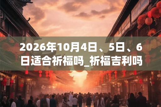 2026年10月4日、5日、6日适合祈福吗_祈福吉利吗 2026年10月4日、5日、6日适合祈福吗_祈福吉利吗