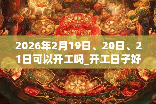 2026年2月19日、20日、21日可以开工吗_开工日子好吗
