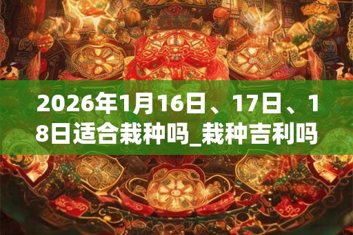 2026年1月16日、17日、18日适合栽种吗_栽种吉利吗 2026年1月16日、17日、18日适合栽种吗_栽种吉利吗
