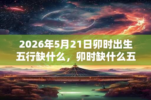 2026年5月21日卯时出生五行缺什么,卯时缺什么五行 2026年5月21日卯时出生五行缺什么,卯时缺什么五行