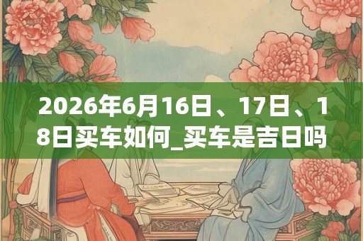 2026年6月16日、17日、18日买车如何_买车是吉日吗 2026年6月16日、17日、18日买车如何_买车是吉日吗