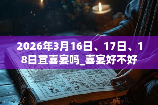 2026年3月16日、17日、18日宜喜宴吗_喜宴好不好 2026年3月16日、17日、18日宜喜宴吗_喜宴好不好