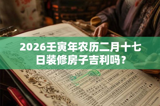 2026壬寅年农历二月十七日装修房子吉利吗? 2026壬寅年农历二月十七日装修房子吉利吗?