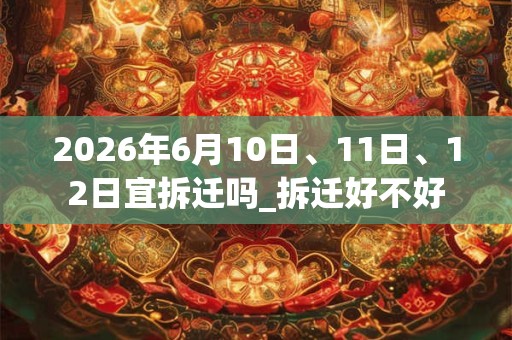 2026年6月10日、11日、12日宜拆迁吗_拆迁好不好 2026年6月10日、11日、12日宜拆迁吗_拆迁好不好