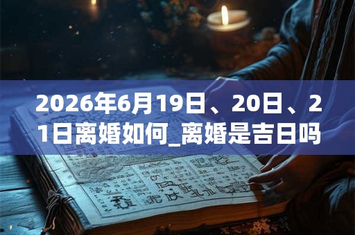 2026年6月19日、20日、21日离婚如何_离婚是吉日吗