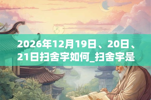 2026年12月19日、20日、21日扫舍宇如何_扫舍宇是吉日吗 2026年12月19日、20日、21日扫舍宇如何_扫舍宇是吉日吗