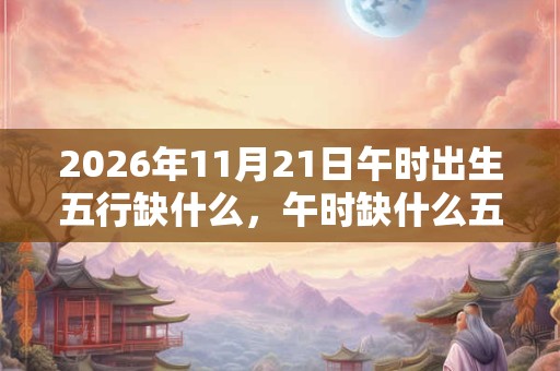 2026年11月21日午时出生五行缺什么,午时缺什么五行 2026年11月21日午时出生五行缺什么,午时缺什么五行