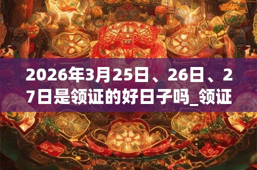 2026年3月25日、26日、27日是领证的好日子吗_领证可以吗 2026年3月25日、26日、27日是领证的好日子吗_领证可以吗