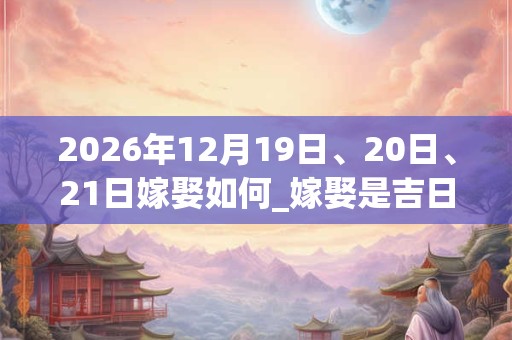 2026年12月19日、20日、21日嫁娶如何_嫁娶是吉日吗 2026年12月19日、20日、21日嫁娶如何_嫁娶是吉日吗