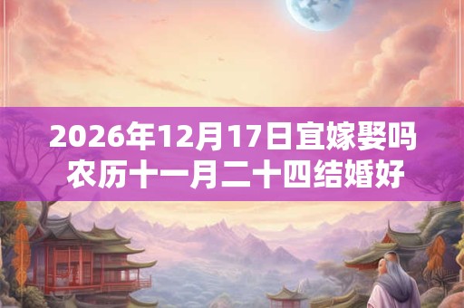 2026年12月17日宜嫁娶吗 农历十一月二十四结婚好不好
