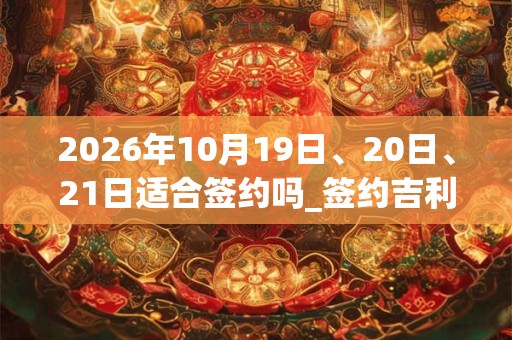 2026年10月19日、20日、21日适合签约吗_签约吉利吗 2026年10月19日、20日、21日适合签约吗_签约吉利吗