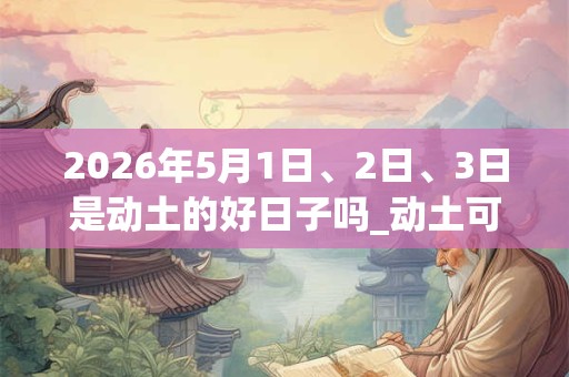 2026年5月1日、2日、3日是动土的好日子吗_动土可以吗 2026年5月1日、2日、3日是动土的好日子吗_动土可以吗