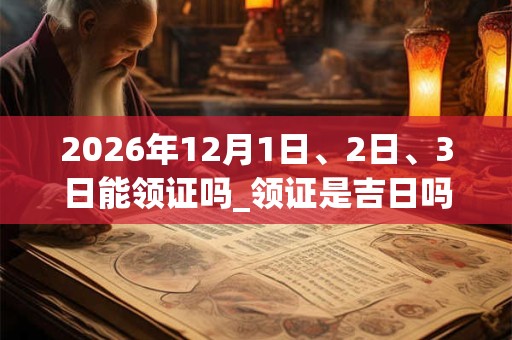 2026年12月1日、2日、3日能领证吗_领证是吉日吗