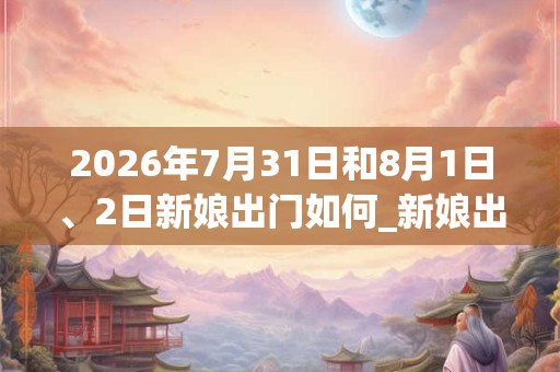 2026年7月31日和8月1日、2日新娘出门如何_新娘出门是吉日吗 2026年7月31日和8月1日、2日新娘出门如何_新娘出门是吉日吗