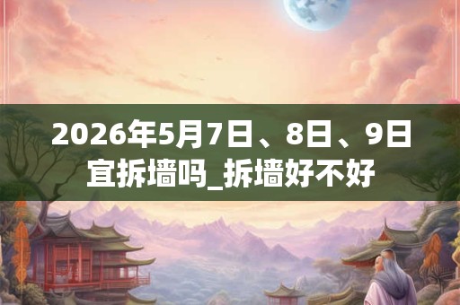 2026年5月7日、8日、9日宜拆墙吗_拆墙好不好 2026年5月7日、8日、9日宜拆墙吗_拆墙好不好