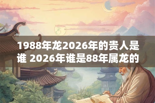 1988年龙2026年的贵人是谁 2026年谁是88年属龙的贵人 1988年龙2026年的贵人是谁 2026年谁是88年属龙的贵人