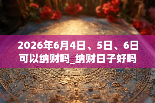 2026年6月4日、5日、6日可以纳财吗_纳财日子好吗 2026年6月4日、5日、6日可以纳财吗_纳财日子好吗