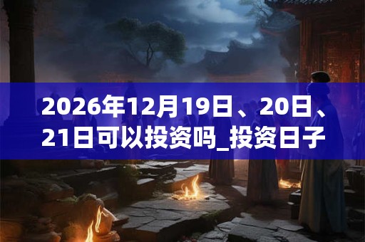 2026年12月19日、20日、21日可以投资吗_投资日子好吗 2026年12月19日、20日、21日可以投资吗_投资日子好吗