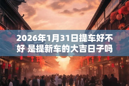 2026年1月31日提车好不好 是提新车的大吉日子吗 2026年1月31日提车好不好 是提新车的大吉日子吗