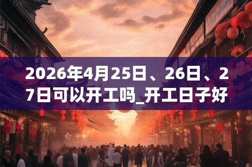 2026年4月25日、26日、27日可以开工吗_开工日子好吗