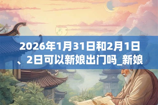 2026年1月31日和2月1日、2日可以新娘出门吗_新娘出门日子好吗 2026年1月31日和2月1日、2日可以新娘出门吗_新娘出门日子好吗
