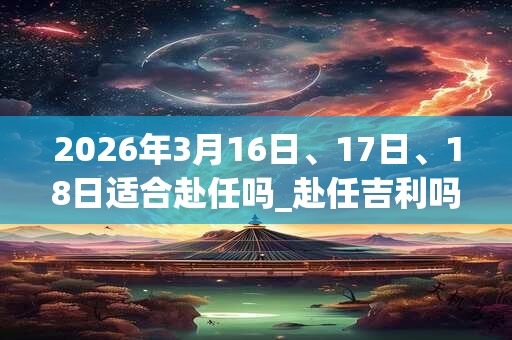 2026年3月16日、17日、18日适合赴任吗_赴任吉利吗