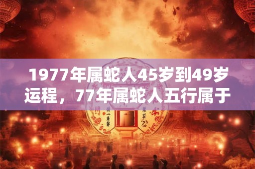 1977年属蛇人45岁到49岁运程,77年属蛇人五行属于什么命? 1977年属蛇人45岁到49岁运程,77年属蛇人五行属于什么命?