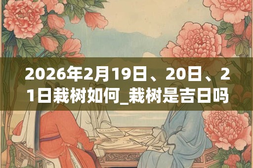 2026年2月19日、20日、21日栽树如何_栽树是吉日吗