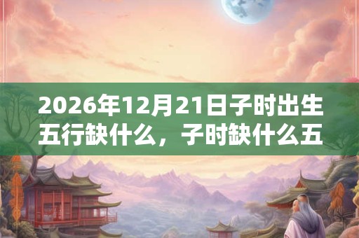2026年12月21日子时出生五行缺什么,子时缺什么五行 2026年12月21日子时出生五行缺什么,子时缺什么五行