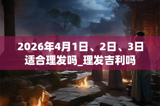 2026年4月1日、2日、3日适合理发吗_理发吉利吗 2026年4月1日、2日、3日适合理发吗_理发吉利吗