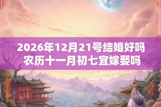 2026年12月21号结婚好吗 农历十一月初七宜嫁娶吗 2026年12月21号结婚好吗 农历十一月初七宜嫁娶吗