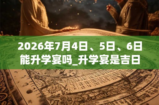 2026年7月4日、5日、6日能升学宴吗_升学宴是吉日吗 2026年7月4日、5日、6日能升学宴吗_升学宴是吉日吗