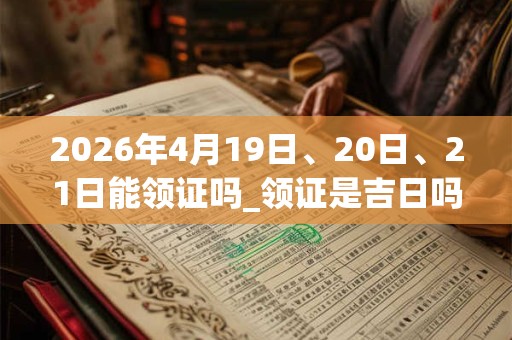 2026年4月19日、20日、21日能领证吗_领证是吉日吗 2026年4月19日、20日、21日能领证吗_领证是吉日吗