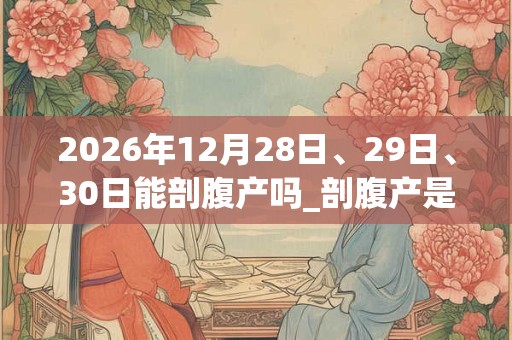 2026年12月28日、29日、30日能剖腹产吗_剖腹产是吉日吗 2026年12月28日、29日、30日能剖腹产吗_剖腹产是吉日吗