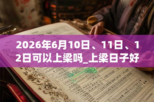 2026年6月10日、11日、12日可以上梁吗_上梁日子好吗 2026年6月10日、11日、12日可以上梁吗_上梁日子好吗