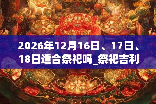 2026年12月16日、17日、18日适合祭祀吗_祭祀吉利吗 2026年12月16日、17日、18日适合祭祀吗_祭祀吉利吗