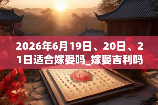 2026年6月19日、20日、21日适合嫁娶吗_嫁娶吉利吗 2026年6月19日、20日、21日适合嫁娶吗_嫁娶吉利吗