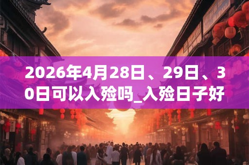 2026年4月28日、29日、30日可以入殓吗_入殓日子好吗 2026年4月28日、29日、30日可以入殓吗_入殓日子好吗