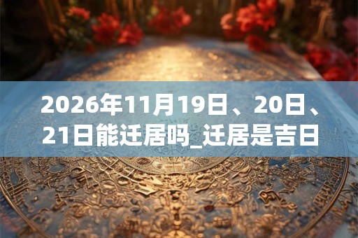 2026年11月19日、20日、21日能迁居吗_迁居是吉日吗