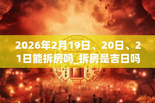 2026年2月19日、20日、21日能拆房吗_拆房是吉日吗 2026年2月19日、20日、21日能拆房吗_拆房是吉日吗
