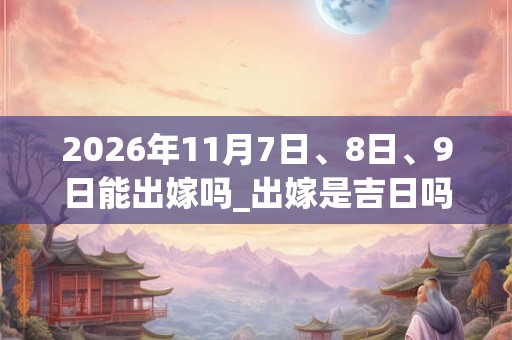 2026年11月7日、8日、9日能出嫁吗_出嫁是吉日吗 2026年11月7日、8日、9日能出嫁吗_出嫁是吉日吗