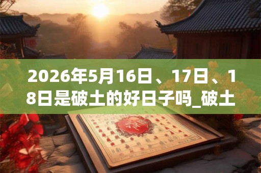 2026年5月16日、17日、18日是破土的好日子吗_破土可以吗 2026年5月16日、17日、18日是破土的好日子吗_破土可以吗