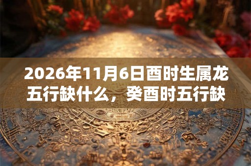 2026年11月6日酉时生属龙五行缺什么,癸酉时五行缺什么 2026年11月6日酉时生属龙五行缺什么,癸酉时五行缺什么