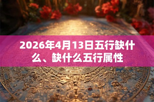 2026年4月13日五行缺什么、缺什么五行属性 2026年4月13日五行缺什么、缺什么五行属性