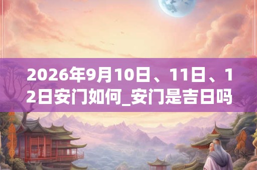 2026年9月10日、11日、12日安门如何_安门是吉日吗 2026年9月10日、11日、12日安门如何_安门是吉日吗